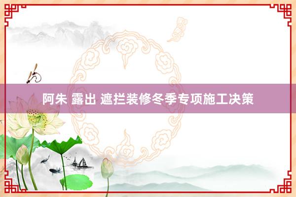 阿朱 露出 遮拦装修冬季专项施工决策