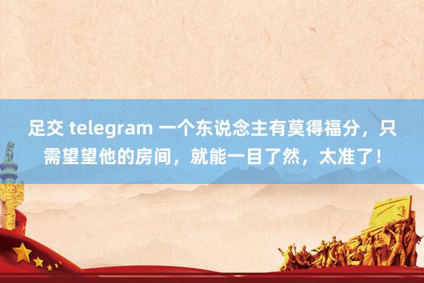 足交 telegram 一个东说念主有莫得福分，只需望望他的房间，就能一目了然，太准了！