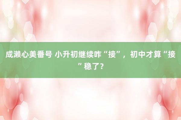 成濑心美番号 小升初继续咋“接”，初中才算“接”稳了？
