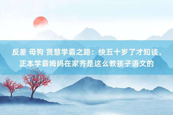 反差 母狗 贤慧学霸之路:快五十岁了才知谈,正本学霸姆妈在家齐是这么教孩子语文的