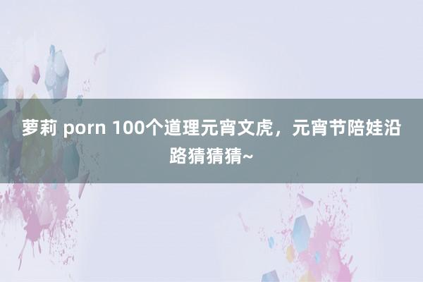 萝莉 porn 100个道理元宵文虎，元宵节陪娃沿路猜猜猜~