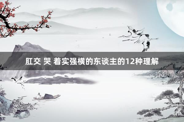 肛交 哭 着实强横的东谈主的12种理解