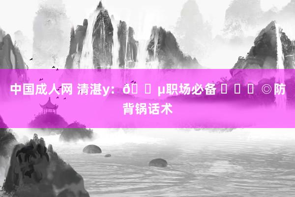 中国成人网 清湛y：🔵职场必备 ​​​◎防背锅话术