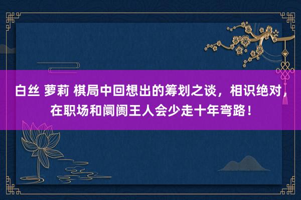 白丝 萝莉 棋局中回想出的筹划之谈，相识绝对，在职场和阛阓王人会少走十年弯路！