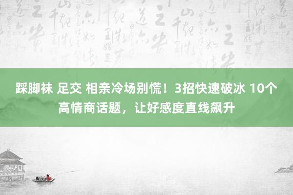 踩脚袜 足交 相亲冷场别慌！3招快速破冰 10个高情商话题，让好感度直线飙升