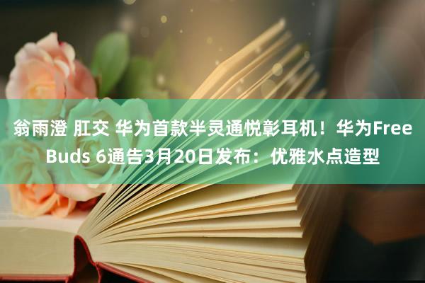 翁雨澄 肛交 华为首款半灵通悦彰耳机！华为FreeBuds 6通告3月20日发布：优雅水点造型