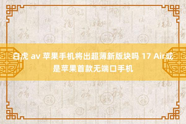 白虎 av 苹果手机将出超薄新版块吗 17 Air或是苹果首款无端口手机