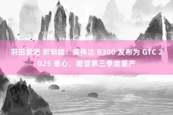 羽田爱吧 郭明錤：英伟达 B300 发布为 GTC 2025 重心，瞻望第三季度量产