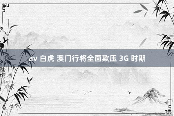 av 白虎 澳门行将全面欺压 3G 时期