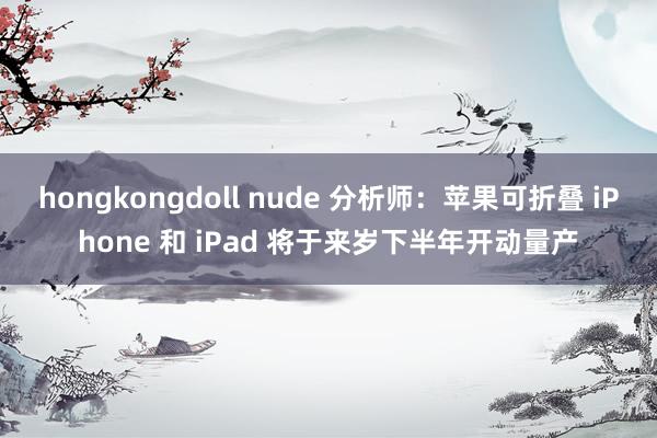 hongkongdoll nude 分析师：苹果可折叠 iPhone 和 iPad 将于来岁下半年开动量产