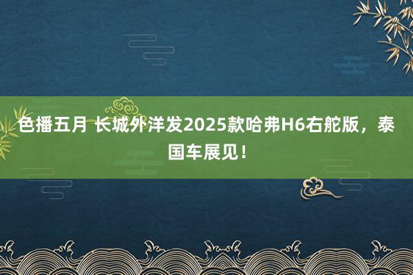 色播五月 长城外洋发2025款哈弗H6右舵版，泰国车展见！